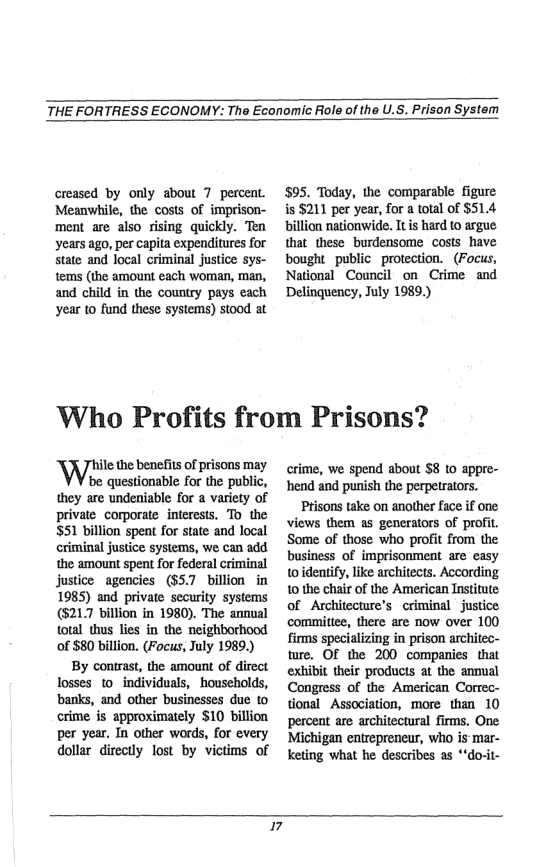 THE FORTRESS ECONOMY: The Economic Aole of the U.S. Prison System  creased by only about 7 percent. Meanwhile, the costs of imprison- ment are also rising quickly. Ten years ago, per capita expenditures for State and local criminal justice sys- tems (the amount each woman, man, and child in the country pays each year to fund these systems) stood at  $95. Today, the comparable figure s $211 per year, for a total of $51.4 billion nationwide. It is hard to argue that these burdensome costs_have bought public protection. (Focus, National Council on Crime and Delinquency, July 1989.)  ‘Who Profits from Prisons?  e the benefis of prisons may be questionable for the public, they are undeniable for a variety of private corporate interests. To the $51 billion spent for state and local criminal justice systems, we can add the amount spent for federal criminal justice agencies (857 billion in 1985) and private security systems (5217 billion in 1980). The annual total thus lies in the neighborhood of $80 billion. (Focus, July 1989.) By contrast, the amount of direct Tosses 1o individuals, households, banks, and other businesses due to crime is approximately $10 billion per year. In other words, for every dollar directly lost by victims of  crime, we spend about $8 10 appre- hend and punish the perpetrators. Prisons take on another face if one views them a5 generators of profit. Some of those who profit from the business of imprisonment are easy toidentify, like architects. According 10 the chair of the American Institute of Architecture’s criminal - justice committee, there are now over 100 firms specializing in prison architec- ture. OF the 200 companies that exhibit their products at the annual Congress of the American Correc- tional Association, more than 10 percent are architectural firms. One Michigan entrepreneur, who s mar- keting what he describes as “do-it-  I 